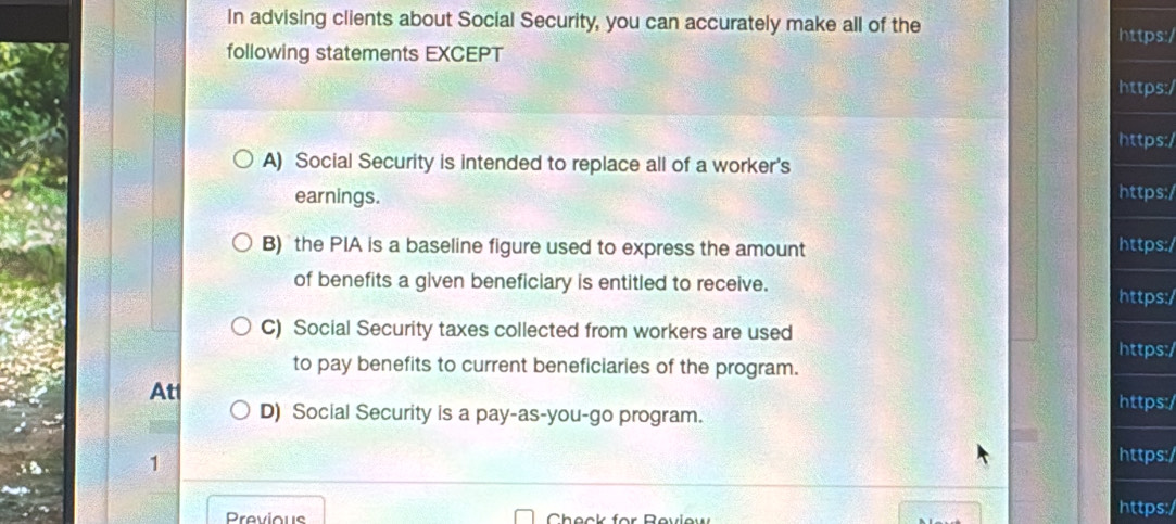 In advising clients about Social Security, you can accurately make all of the https:/ 
following statements EXCEPT 
https:/ 
https:/ 
A) Social Security is intended to replace all of a worker's 
earnings. https:/ 
B) the PIA is a baseline figure used to express the amount https:/ 
of benefits a given beneficiary is entitled to receive. https:/ 
C) Social Security taxes collected from workers are used https:/ 
to pay benefits to current beneficiaries of the program. 
At 
D) Social Security is a pay-as-you-go program. 
https:/ 
1 https:/ 
Previous Check for Revlew https:/