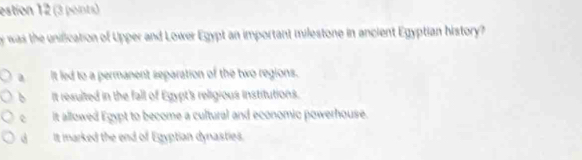 estion 12 (3 points)
was the unification of Upper and Lower Egypt an important milestone in ancient Egyptian history?
It led to a permanent separation of the two regions.
b It resulted in the fall of Egypt's religious institutions.
c It allowed Egypt to become a cultural and economic powerhouse.
d It marked the end of Egyptian dynasties.
