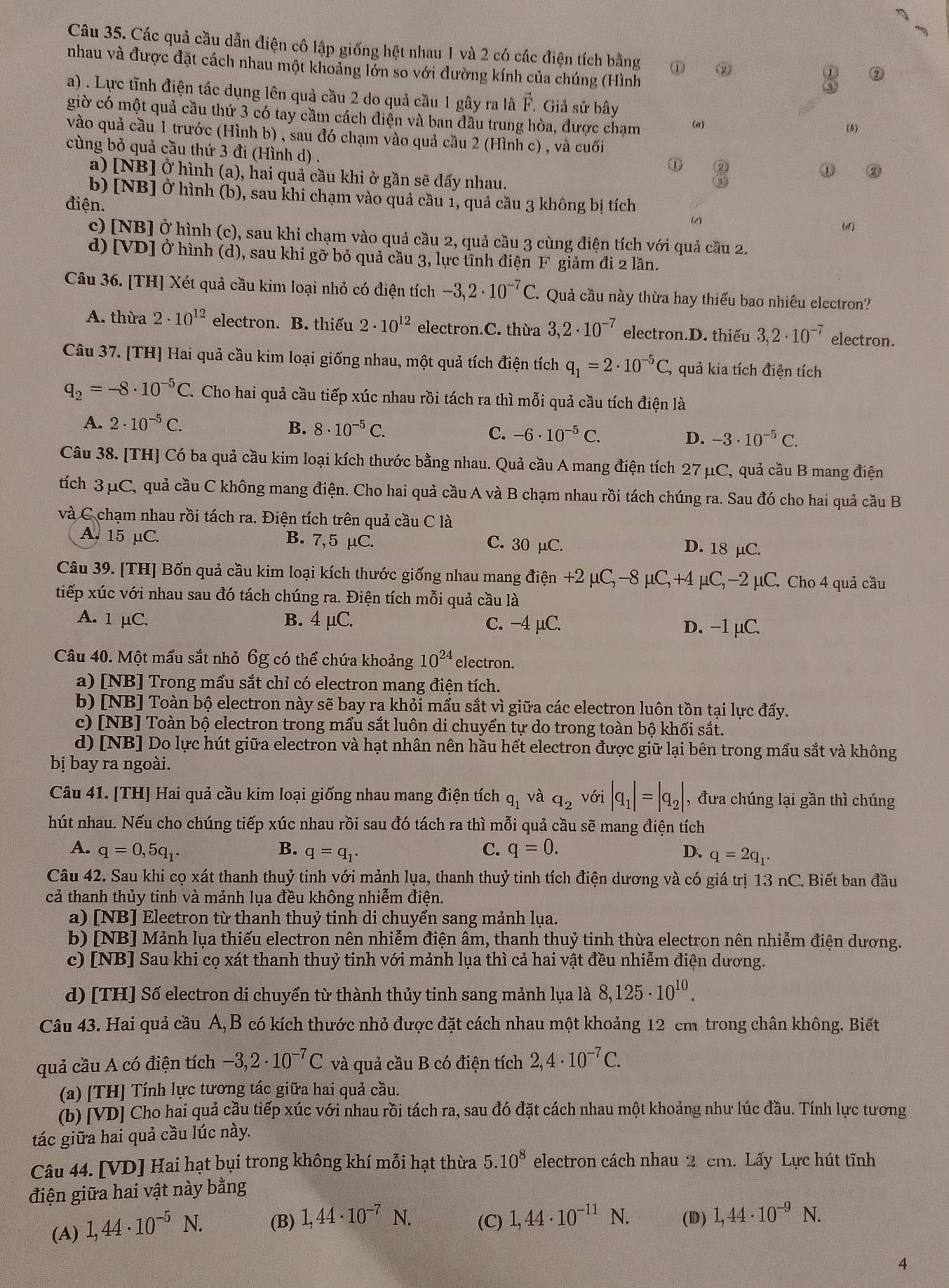 Các quả cầu dẫn điện cô lập giống hệt nhau 1 và 2 có các điện tích bằng ① ②
nhau và được đặt cách nhau một khoảng lớn so với đường kính của chúng (Hình
② ②
a) . Lực tĩnh điện tác dụng lên quả cầu 2 do quả cầu 1 gây ra là F. Giả sử bây
giờ có một quả cầu thứ 3 có tay cầm cách điện và ban đầu trung hòa, được chạm (a)
(h)
vào quả cầu 1 trước (Hình b) , sau đó chạm vào quả cầu 2 (Hình c) , và cuối
cùng bỏ quả cầu thứ 3 đi (Hình d) .
⑪ a
a) [NB] Ở hình (a), hai quả cầu khi ở gần sẽ đấy nhau.
②
b) [NB] Ở hình (b), sau khi chạm vào quả cầu 1, quả cầu 3 không bị tích
điện.
(e) (d)
c) [NB] Ở hình (c), sau khi chạm vào quả cầu 2, quả cầu 3 cùng điện tích với quả cầu 2.
d) [VD] Ở hình (d), sau khi gỡ bỏ quả cầu 3, lực tĩnh điện F giảm đi 2 lần.
Câu 36. [TH] Xét quả cầu kim loại nhỏ có điện tích -3,2· 10^(-7)C. Quả cầu này thừa hay thiếu bao nhiêu electron?
A. thừa 2· 10^(12) electron. B. thiếu 2· 10^(12) electron.C. thừa 3,2· 10^(-7) electron.D. thiếu 3,2· 10^(-7) electron.
Câu 37. [TH] Hai quả cầu kim loại giống nhau, một quả tích điện tích q_1=2· 10^(-5)C C quả kia tích điện tích
q_2=-8· 10^(-5)C C. Cho hai quả cầu tiếp xúc nhau rồi tách ra thì mỗi quả cầu tích điện là
A. 2· 10^(-5)C. B. 8· 10^(-5)C. C. -6· 10^(-5)C. D. -3· 10^(-5)C.
Câu 38. [TH] Có ba quả cầu kim loại kích thước bằng nhau. Quả cầu A mang điện tích 27 μC, quả cầu B mang điện
tích 3μC, quả cầu C không mang điện. Cho hai quả cầu A và B chạm nhau rồi tách chúng ra. Sau đó cho hai quả cầu B
và C chạm nhau rồi tách ra. Điện tích trên quả cầu C là
A. 15 μC. B. 7,5 μC. C. 30 μC. D. 18 μC.
Câu 39. [TH] Bốn quả cầu kim loại kích thước giống nhau mang điện- +2mu C,-8mu C,+4mu C,-2mu C Cho 4 quả cầu
tiếp xúc với nhau sau đó tách chúng ra. Điện tích mỗi quả cầu là
A. 1 μC. B. 4 μC. c. -4 µC. D. -1 µC.
Câu 40. Một mẩu sắt nhỏ 6g có thể chứa khoảng 10^(24) electron.
a) [NB] Trong mẩu sắt chỉ có electron mang điện tích.
b) [NB] Toàn bộ electron này sẽ bay ra khỏi mẩu sắt vì giữa các electron luôn tồn tại lực đẩy.
c) [NB] Toàn bộ electron trong mầu sắt luôn di chuyển tự do trong toàn bộ khối sắt.
d) [NB] Do lực hút giữa electron và hạt nhân nên hầu hết electron được giữ lại bên trong mấu sắt và không
bị bay ra ngoài.
Câu 41. [TH] Hai quả cầu kim loại giống nhau mang điện tích q_1 và q_2voi|q_1|=|q_2| , đưa chúng lại gần thì chúng
hút nhau. Nếu cho chúng tiếp xúc nhau rồi sau đó tách ra thì mỗi quả cầu sẽ mang điện tích
A. q=0,5q_1. B. q=q_1. C. q=0. D. q=2q_1.
Câu 42. Sau khi cọ xát thanh thuỷ tinh với mảnh lụa, thanh thuỷ tinh tích điện dương và có giá trị 13 nC. Biết ban đầu
cả thanh thủy tinh và mảnh lụa đều không nhiễm điện.
a) [NB] Electron từ thanh thuỷ tinh di chuyển sang mảnh lụa.
b) [NB] Mảnh lụa thiếu electron nên nhiễm điện âm, thanh thuỷ tinh thừa electron nên nhiễm điện dương.
c) [NB] Sau khi cọ xát thanh thuỷ tinh với mảnh lụa thì cả hai vật đều nhiễm điện dương.
d) [TH] Số electron di chuyển từ thành thủy tinh sang mảnh lụa là 8,125· 10^(10).
Câu 43. Hai quả cầu A, B có kích thước nhỏ được đặt cách nhau một khoảng 12 cm trong chân không. Biết
quả cầu A có điện tích -3,2· 10^(-7)C và quả cầu B có điện tích 2,4· 10^(-7)C.
(a) [TH] Tính lực tương tác giữa hai quả cầu.
(b) [VD] Cho hai quả cầu tiếp xúc với nhau rồi tách ra, sau đó đặt cách nhau một khoảng như lúc đầu. Tính lực tương
tác giữa hai quả cầu lúc này.
Câu 44. [VD] Hai hạt bụi trong không khí mỗi hạt thừa 5.10^8 electron cách nhau 2 cm. Lấy Lực hút tĩnh
điện giữa hai vật này bằng
(A) 1,44· 10^(-5) N. (B) 1,44· 10^(-7)N. (C) 1,44· 10^(-11)N (D) 1,44· 10^(-9)N.
4