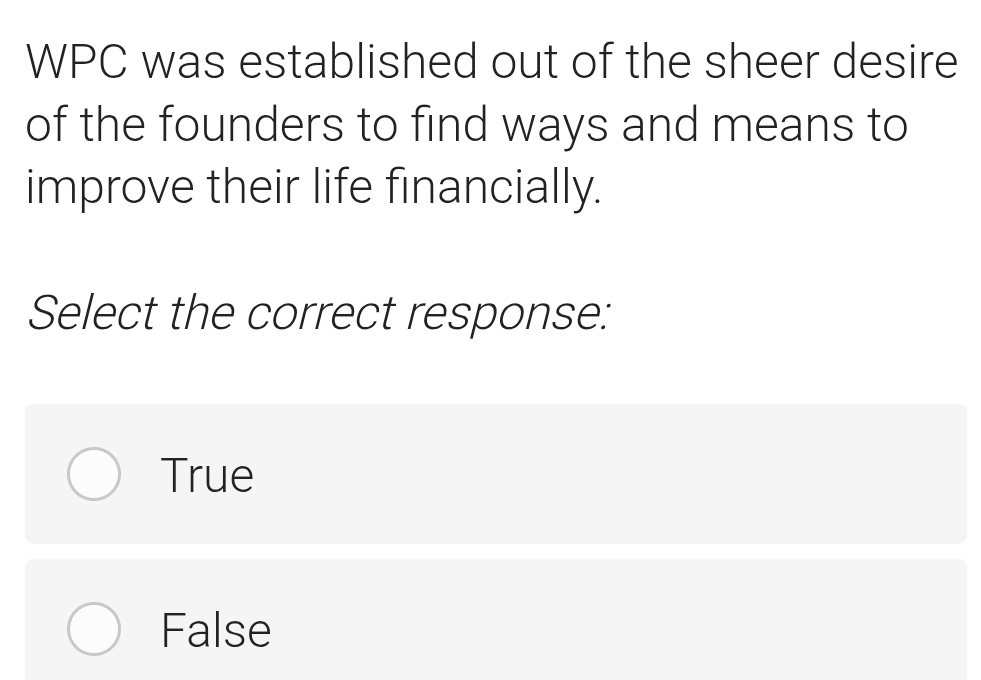 WPC was established out of the sheer desire
of the founders to find ways and means to
improve their life financially.
Select the correct response:
True
False