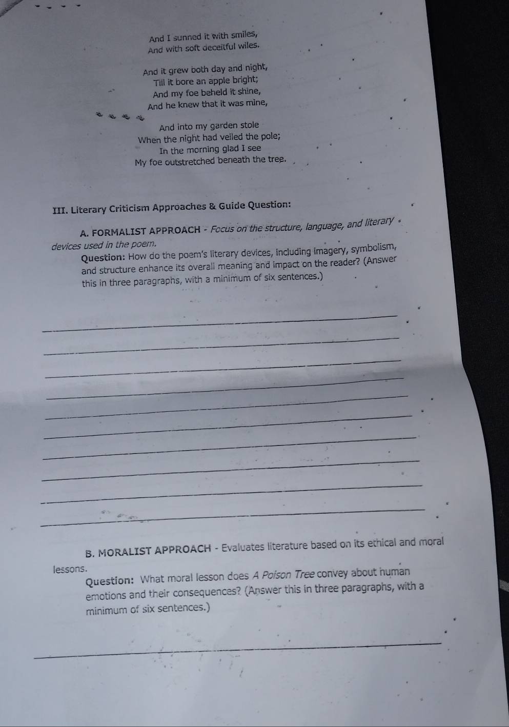 And I sunned it with smiles, 
And with soft deceitful wiles. 
And it grew both day and night, 
Till it bore an apple bright; 
And my foe beheld it shine, 
And he knew that it was mine, 
And into my garden stole 
When the night had veiled the pole; 
In the morning glad I see 
My foe outstretched beneath the tree. 
III. Literary Criticism Approaches & Guide Question: 
A. FORMALIST APPROACH - Focus on the structure, language, and literary 。 
devices used in the poem. 
Question: How do the poem’s literary devices, including imagery, symbolism, 
and structure enhance its overall meaning and impact on the reader? (Answer 
this in three paragraphs, with a minimum of six sentences.) 
_ 
_ 
_ 
_ 
_ 
_ 
_ 
_ 
_ 
_ 
B. MORALIST APPROACH - Evaluates literature based on its ethical and moral 
lessons. 
Question: What moral lesson does A Poison Tree convey about human 
emotions and their consequences? (Answer this in three paragraphs, with a 
minimum of six sentences.) 
_ 
_