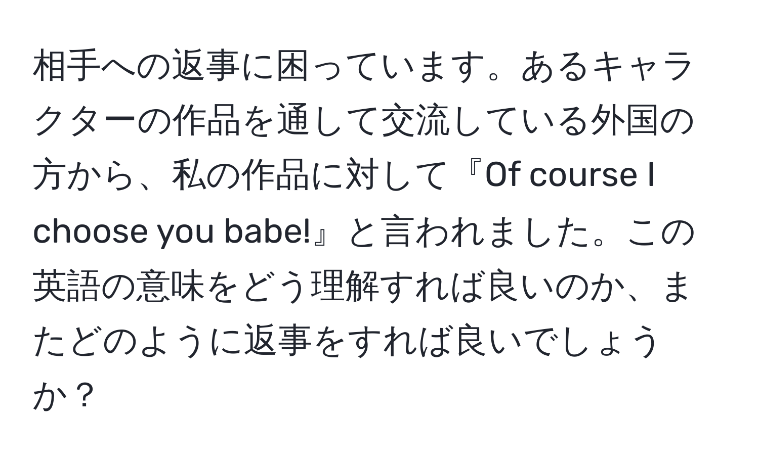 相手への返事に困っています。あるキャラクターの作品を通して交流している外国の方から、私の作品に対して『Of course I choose you babe!』と言われました。この英語の意味をどう理解すれば良いのか、またどのように返事をすれば良いでしょうか？