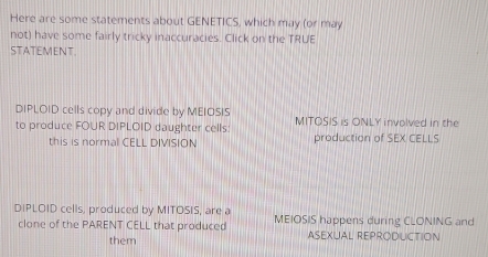 Here are some statements about GENETICS, which may (or may
not) have some fairly tricky inaccuracies. Click on the TRUE
STATEMENT.
DIPLOID cells copy and divide by MEIOSIS
to produce FOUR DIPLOID daughter cells MITOSIS is ONLY involved in the
this is normal CELL DIVISION production of SEX CELLS
DIPLOID cells, produced by MITOSIS, are a MEIOSIS happens during CLONING and
clone of the PARENT CELL that produced ASEXUAL REPRODUCTION
them