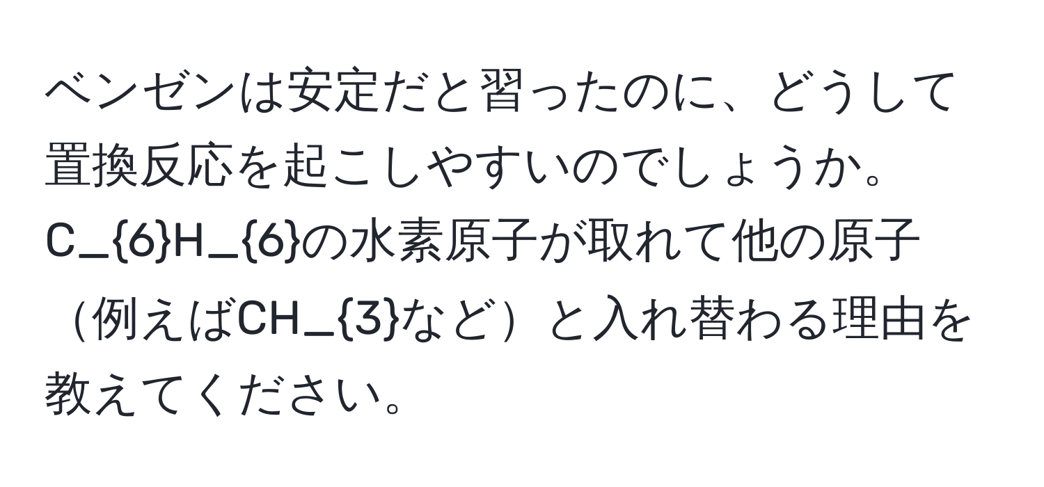 ベンゼンは安定だと習ったのに、どうして置換反応を起こしやすいのでしょうか。C_6H_6の水素原子が取れて他の原子例えばCH_3などと入れ替わる理由を教えてください。