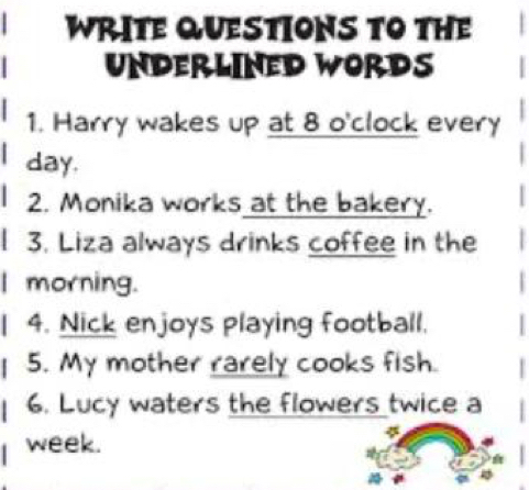 WRITE QUESTIONS TO THE 
underlined words 
1. Harry wakes up at 8 o'clock every
day. 
2. Monika works at the bakery. 
3. Liza always drinks coffee in the 
I morning. 
4. Nick enjoys playing football. 
5. My mother rarely cooks fish. 
6. Lucy waters the flowers twice a 
week.