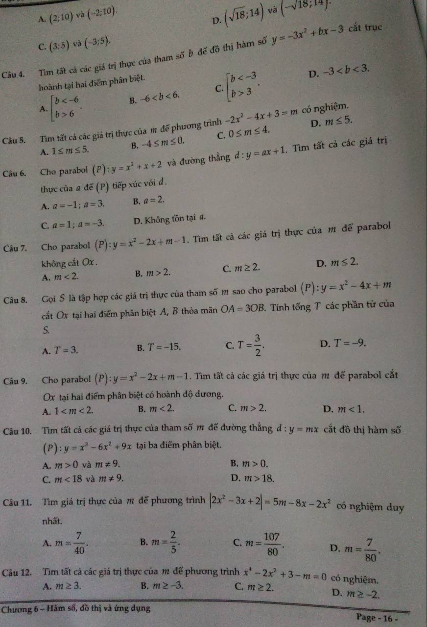 A. (2;10) và (-2;10).
D. (sqrt(18);14) và (-sqrt(18);14)·
C. (3;5) và (-3;5).
Câu 4. Tìm tất cả các giá trị thực của tham số b để đồ thị hàm số y=-3x^2+bx-3 cắt trục
D. -3
hoành tại hai điểm phân biệt.
A beginarrayl b 6endarray. . B. -6 C. beginarrayl b 3endarray. .
D. m≤ 5.
Câu 5. Tìm tất cả các giá trị thực của m để phương trình -2x^2-4x+3=m có nghiệm.
A. 1≤ m≤ 5. B. -4≤ m≤ 0. C. 0≤ m≤ 4.
Câu 6. Cho parabol () ):y=x^2+x+2 và đường thẳng d:y=ax+1. Tìm tất cả các giá trị
thực của a để (P) tiếp xúc với d .
A. a=-1;a=3. B. a=2.
C. a=1;a=-3. D. Không tồn tại a.
Câu 7. Cho parabol (P):y=x^2-2x+m-1. Tìm tất cả các giá trị thực của m để parabol
không cắt Ox .
A. m<2.
B. m>2. C. m≥ 2.
D. m≤ 2.
Câu 8. Gọi S là tập hợp các giá trị thực của tham số m sao cho parabol (P):y=x^2-4x+m
cắt Ox tại hai điểm phân biệt A, B thỏa mãn OA=3OB.  Tính tổng T các phần tử của
S.
D.
A. T=3. B. T=-15. C. T= 3/2 . T=-9.
Câu 9. Cho parabol (P):y=x^2-2x+m-1. Tìm tất cả các giá trị thực của m để parabol cắt
Ox tại hai điểm phân biệt có hoành độ dương.
A. 1 B. m<2. C. m>2. D. m<1.
Câu 10. Tìm tất cả các giá trị thực của tham số m để đường thẳng d:y=mx cắt đồ thị hàm số
(P) :y=x^3-6x^2+9x tại ba điểm phân biệt.
A. m>0 và m!= 9. B. m>0.
C. m<18</tex> và m!= 9. D. m>18.
Câu 11. Tìm giá trị thực của m để phương trình |2x^2-3x+2|=5m-8x-2x^2 có nghiệm duy
nhất.
A. m= 7/40 . B. m= 2/5 . C. m= 107/80 . D. m= 7/80 .
Câu 12. Tìm tất cả các giá trị thực của m để phương trình x^4-2x^2+3-m=0 có nghiệm.
A. m≥ 3. B. m≥ -3. C. m≥ 2.
D. m≥ -2.
Chương 6 - Hàm số, đồ thị và ứng dụng
Page - 16 -