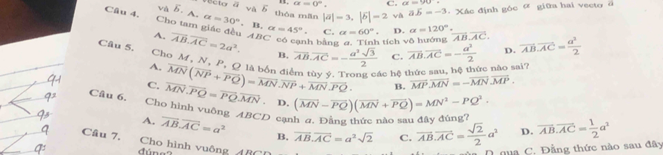 alpha =0°. C. alpha =90°
và vector b.A.alpha =30°. ecto ā và 5 thóa mãn |vector a|=3,|vector b|=2 và vector avector b=-3. Xác định góc 4 giữa hai vecto ā
Câu 4. Cho tam giác đều overline AB.overline AC=2a^2. ABC
B alpha =45°. C. alpha =60°. D. alpha =120°. vector AB.vector AC. vector AB.vector AC= a^2/2 
A.
*  có cạnh bằng a. Tính tích vô hướng
B. overline AB.overline AC=- a^2sqrt(3)/2  C. vector AB.vector AC=- a^2/2  D.
Câu 5. Cho M, N, P, O là hộu overline MN(overline NP+overline PQ)=overline MN.overline NP+overline MN.overline PQ. y ý. Trong các hệ thức sau, hệ thức nào sai?
A.
B. vector MP.vector MN=-vector MN.vector MP.
C. vector MN.vector PQ=vector PQ.vector MN. D. (vector MN-vector PQ)(vector MN+vector PQ)=MN^2-PQ^2.
Câu 6.
Cho hình vuông ABCD cạnh a. Đẳng thức nào sau đây đúng?
A. vector AB.vector AC=a^2 B. vector AB.vector AC=a^2sqrt(2) C. vector AB.vector AC= sqrt(2)/2 a^2 D. overline AB.overline AC= 1/2 a^2
Câu 7, Cho hình vuông 480
dúng
C. Đằng thức nào sau đây