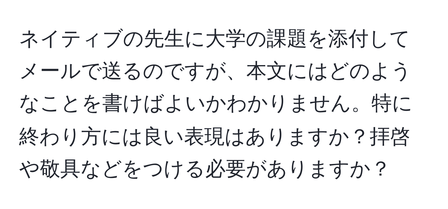 ネイティブの先生に大学の課題を添付してメールで送るのですが、本文にはどのようなことを書けばよいかわかりません。特に終わり方には良い表現はありますか？拝啓や敬具などをつける必要がありますか？