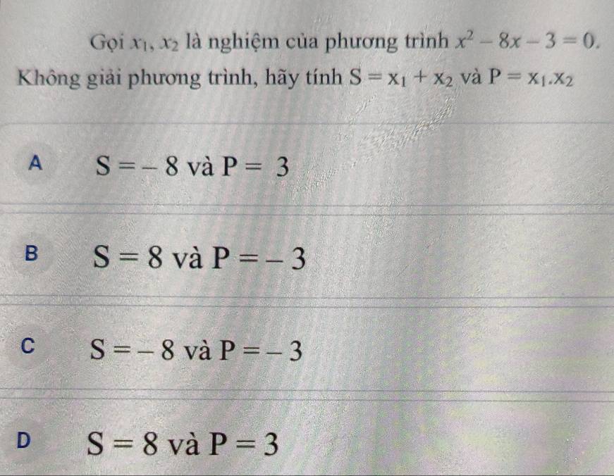 Gọi x_1, x_2 là nghiệm của phương trình x^2-8x-3=0. 
Không giải phương trình, hãy tính S=x_1+x_2 và P=x_1.x_2
A S=-8 và P=3
B S=8 và P=-3
C S=-8 và P=-3
D S=8 và P=3