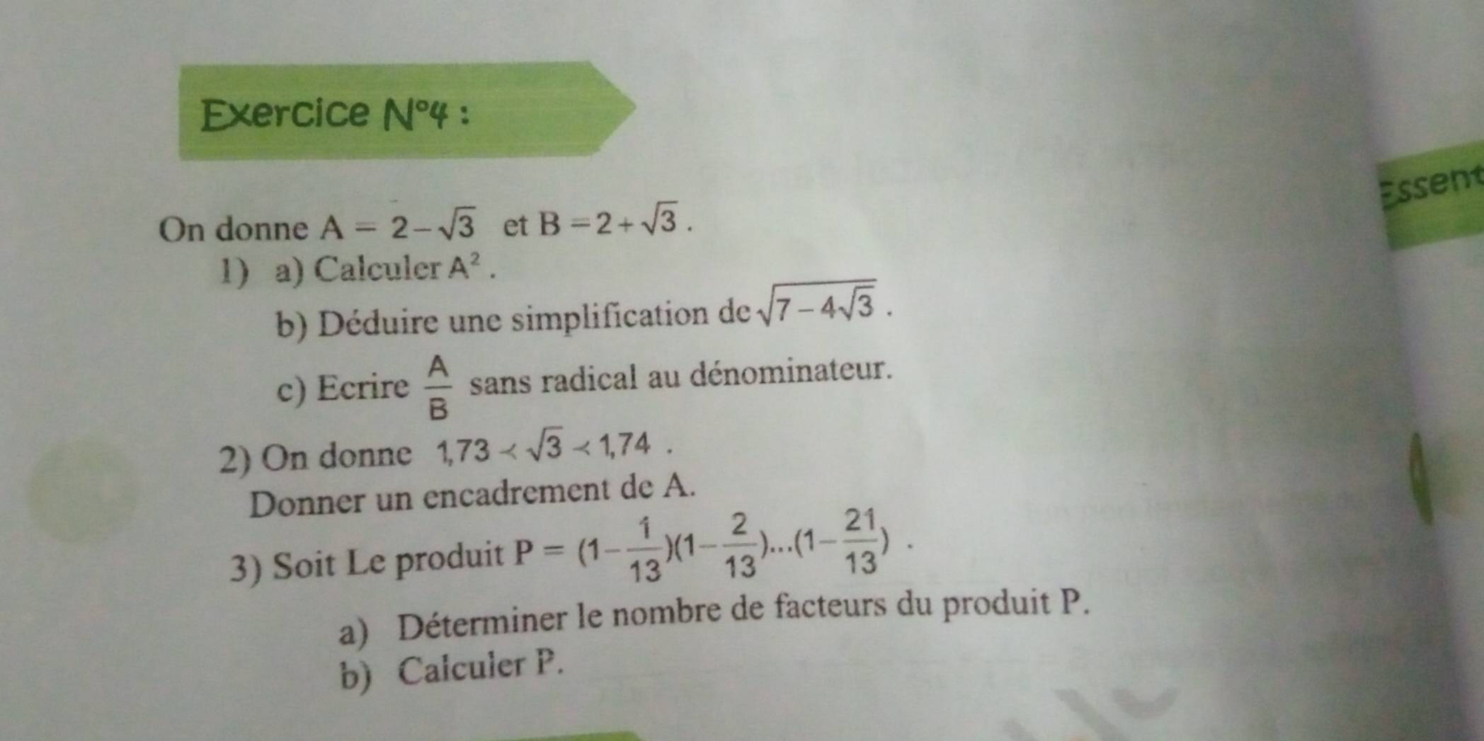 Exercice N°4 : 
Essent 
On donne A=2-sqrt(3) et B=2+sqrt(3). 
1) a) Calculer A^2. 
b) Déduire une simplification de sqrt(7-4sqrt 3). 
c) Ecrire  A/B  sans radical au dénominateur. 
2) On donne 1,73 <1,74. 
Donner un encadrement de A. 
3) Soit Le produit P=(1- 1/13 )(1- 2/13 )...(1- 21/13 ). 
a) Déterminer le nombre de facteurs du produit P. 
b) Calculer P.