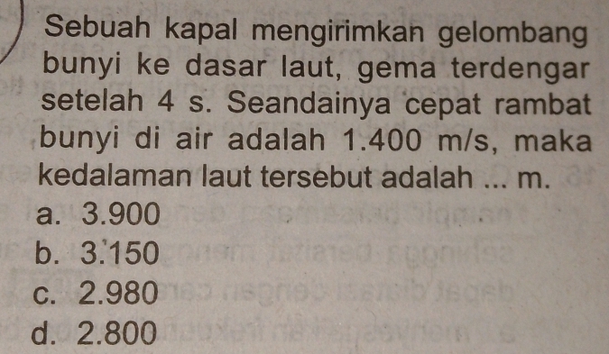 Sebuah kapal mengirimkan gelombang
bunyi ke dasar laut, gema terdengar
setelah 4 s. Seandainya cepat rambat
bunyi di air adalah 1.400 m/s, maka
kedalaman laut tersebut adalah ... m.
a. 3.900
b. 3.150
c. 2.980
d. 2.800