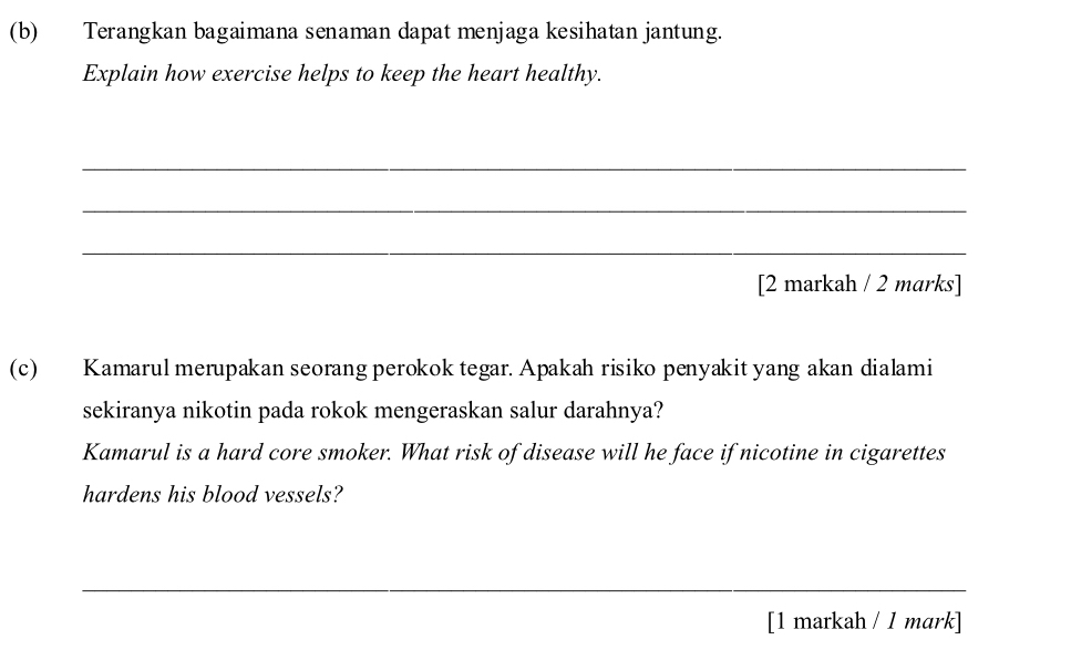 Terangkan bagaimana senaman dapat menjaga kesihatan jantung. 
Explain how exercise helps to keep the heart healthy. 
_ 
_ 
_ 
[2 markah / 2 marks] 
(c) Kamarul merupakan seorang perokok tegar. Apakah risiko penyakit yang akan dialami 
sekiranya nikotin pada rokok mengeraskan salur darahnya? 
Kamarul is a hard core smoker. What risk of disease will he face if nicotine in cigarettes 
hardens his blood vessels? 
_ 
_ 
[1 markah / 1 mark]