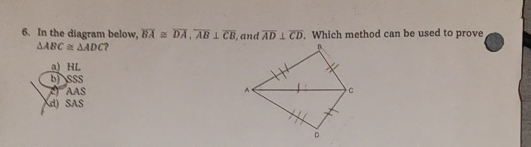 In the diagram below, overline BA≌ overline DA, overline AB⊥ overline CB , and overline AD⊥ overline CD. Which method can be used to prove
△ ABC≌ △ ADC ?
a) HL
b) SSS
AAS
d) SAS