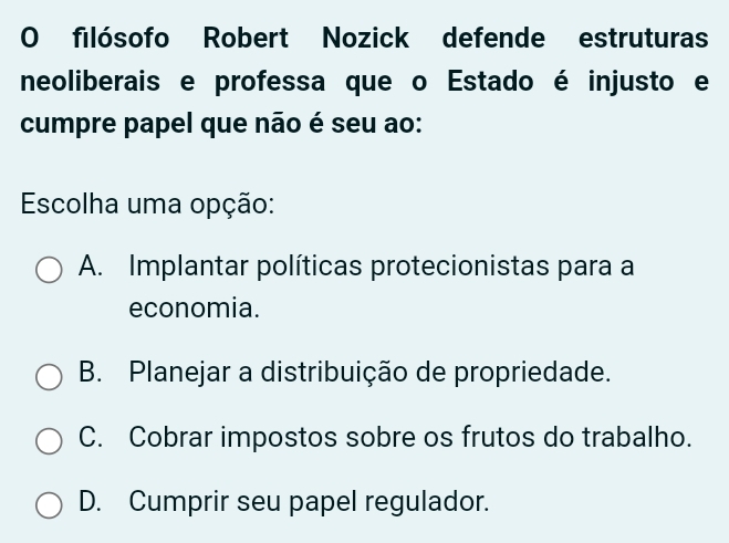 filósofo Robert Nozick defende estruturas
neoliberais e professa que o Estado é injusto e
cumpre papel que não é seu ao:
Escolha uma opção:
A. Implantar políticas protecionistas para a
economia.
B. Planejar a distribuição de propriedade.
C. Cobrar impostos sobre os frutos do trabalho.
D. Cumprir seu papel regulador.