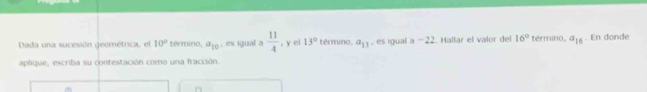 Dada una sucesión geométrica, el 10° término, a_10 , es igual a  11/4 . y el 13° término, a_13 , es igual a -22. Hallar el valor del 16° término, a_16. En donde 
aplique, escriba su contestación como una fracción