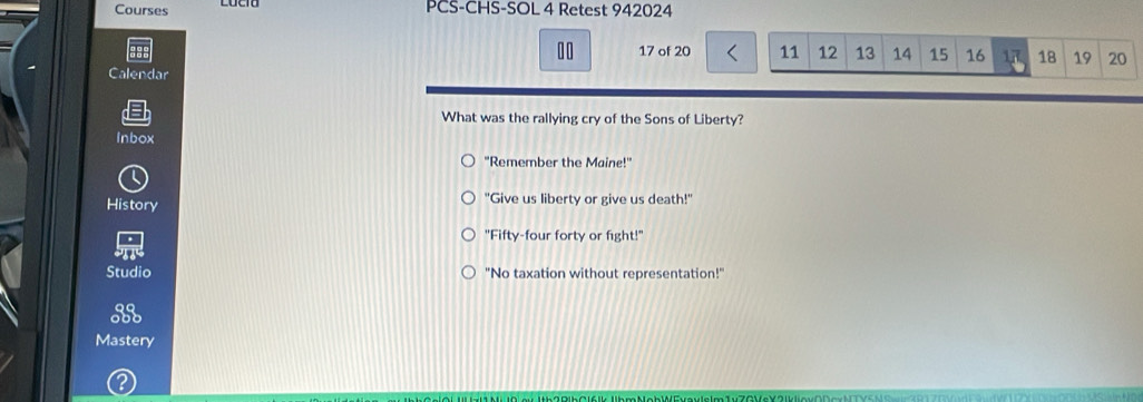 Courses PCS-CHS-SOL 4 Retest 942024
10 17 of 20 11 12 13 14 15 16 17 18 19 20
Calendar
What was the rallying cry of the Sons of Liberty?
Inbox
"Remember the Maine!"
History "Give us liberty or give us death!"
"Fifty-four forty or fight!"
Studio "No taxation without representation!"
93
Mastery