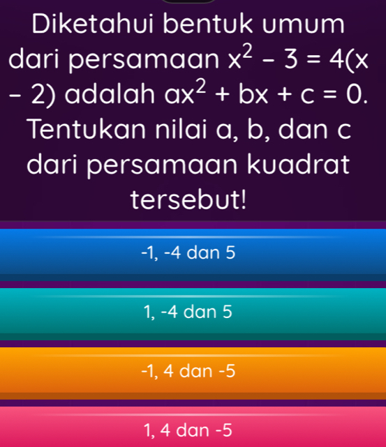 Diketahui bentuk umum
dari persamaan x^2-3=4(x
- 2) adalah ax^2+bx+c=0. 
Tentukan nilai a, b, dan c
dari persamaan kuadrat
tersebut!
-1, -4 dan 5
1, -4 dan 5
-1, 4 dan -5
1, 4 dan -5