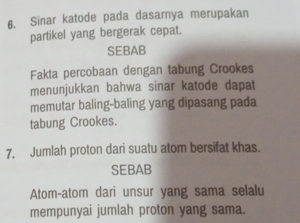 Sinar katode pada dasarnya merupakan 
partikel yang bergerak cepat. 
SEBAB 
Fakta percobaan dengan tabung Crookes 
menunjukkan bahwa sinar katode dapat 
memutar baling-baling yang dipasang pada 
tabung Crookes. 
7. Jumlah proton dari suatu atom bersifat khas. 
SEBAB 
Atom-atom dari unsur yang sama selalu 
mempunyai jumlah proton yang sama.