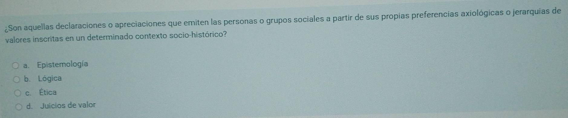 ¿Son aquellas declaraciones o apreciaciones que emiten las personas o grupos sociales a partir de sus propias preferencias axiológicas o jerarquias de
valores inscritas en un determinado contexto socio-histórico?
a. Epistemología
b. Lógica
c. Ética
d. Juicios de valor