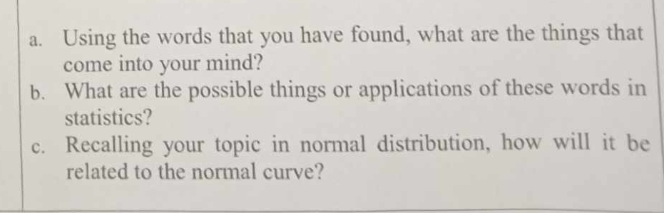 Using the words that you have found, what are the things that 
come into your mind? 
b. What are the possible things or applications of these words in 
statistics? 
c. Recalling your topic in normal distribution, how will it be 
related to the normal curve?