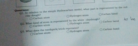 In relation to the simple Hydrocarbon model, what part is represented by the red
clay dough? Hydrogen atom Carbon bond
○ Carbon atom
Q2. What kind of atom is represented by the white claydough? Carbon bond
Carbon atom Hydrogen atom
Q3. What does the toothpick/stick represent? Hydrogen atom Carbon bond
Carbon atom