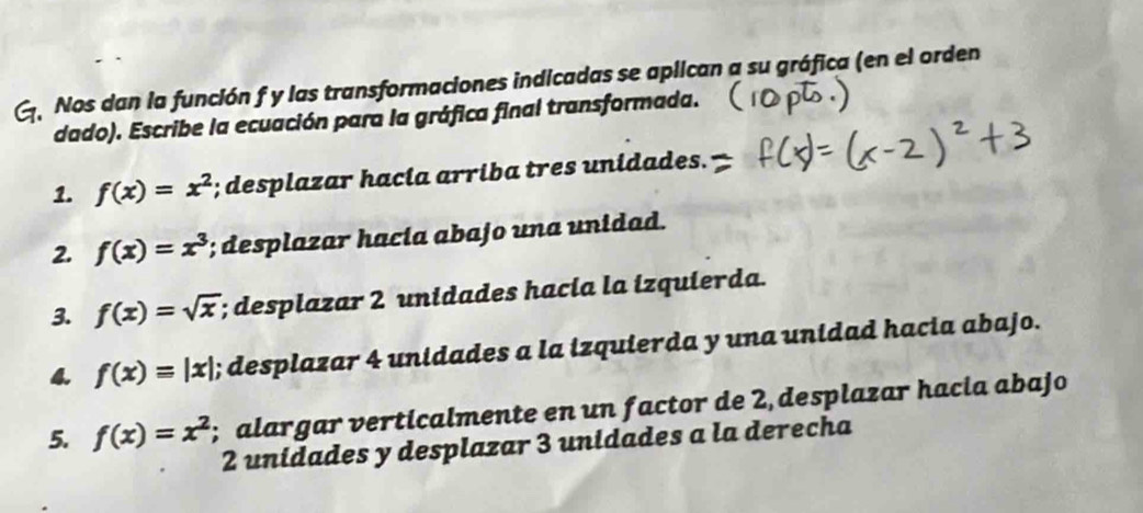 Nos dan la función f y las transformaciones indicadas se aplican a su gráfica (en el orden 
dado). Escribe la ecuación para la gráfica final transformada. 
1. f(x)=x^2; desplazar hacia arriba tres unidades. 
2. f(x)=x^3; desplazar hacía abajo una unidad. 
3. f(x)=sqrt(x); desplazar 2 unidades hacia la izquierda. 
4. f(x)=|x|; desplazar 4 unidades a la izquierda y una unidad hacia abajo. 
5. f(x)=x^2; alargar verticalmente en un factor de 2 desplazar hacia abajo
2 unidades y desplazar 3 unidades a la derecha