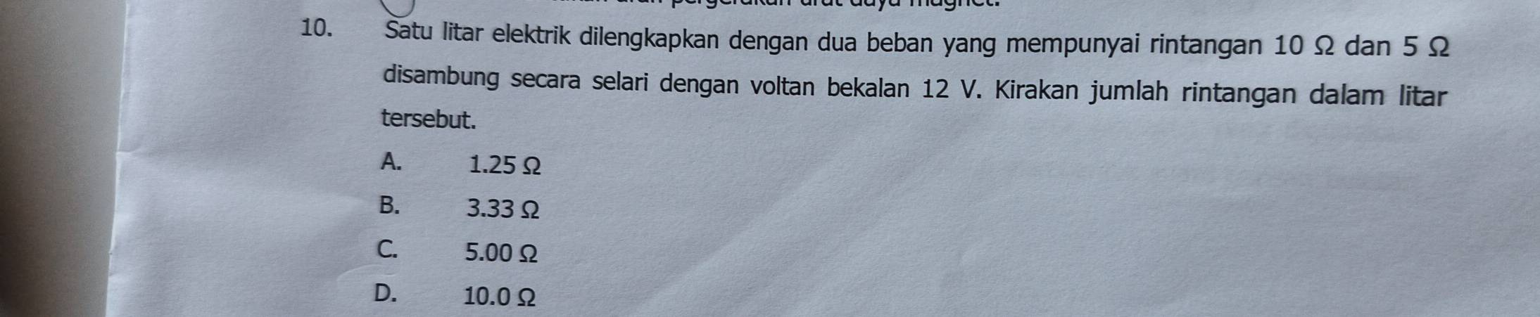 Satu litar elektrik dilengkapkan dengan dua beban yang mempunyai rintangan 10 Ω dan 5 Ω
disambung secara selari dengan voltan bekalan 12 V. Kirakan jumlah rintangan dalam litar
tersebut.
A. 1.25Ω
B. 3.33Ω
C. 5.00Ω
D. 10.0Ω