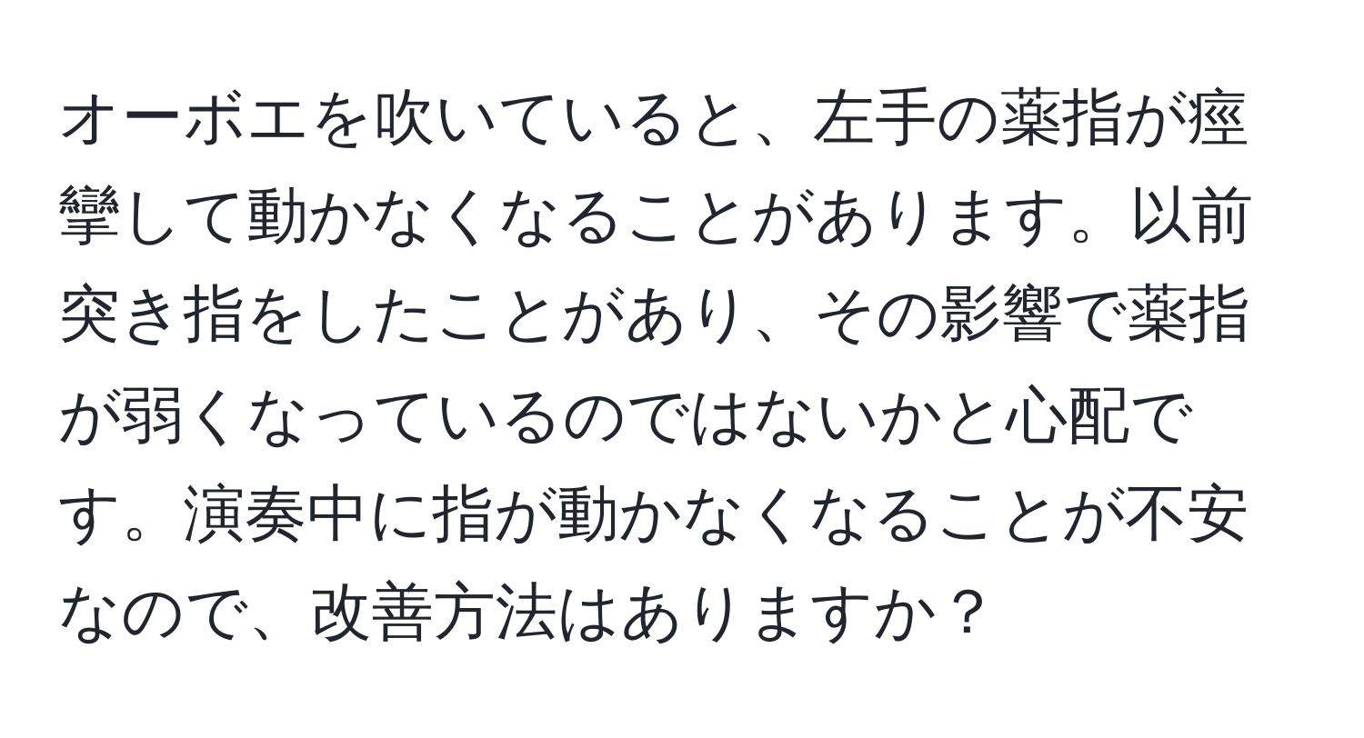 オーボエを吹いていると、左手の薬指が痙攣して動かなくなることがあります。以前突き指をしたことがあり、その影響で薬指が弱くなっているのではないかと心配です。演奏中に指が動かなくなることが不安なので、改善方法はありますか？