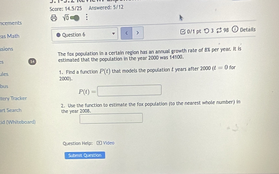 Score: 14.5/25 Answered: 5/12 
sqrt(0) : 
ncements 
as Math Question 6 > [ 0/1 pt つ 3 % 98 ① Details 
< 
ssions 
The fox population in a certain region has an annual growth rate of  8% per year. It is 
5 14 estimated that the population in the year 2000 was 14100. 
ules 1. Find a function P(t) that models the population t years after 2000(t=0 for
2000). 
bus
P(t)=□
tery Tracker 
2. Use the function to estimate the fox population (to the nearest whole number) in 
art Search 
the year 2008. 
id (Whiteboard) 
□ 
Question Help: Video 
Submit Question