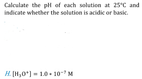 Calculate the pH of each solution at 25°C and 
indicate whether the solution is acidic or basic. 
H. [H_3O^+]=1.0*10^(-7)M