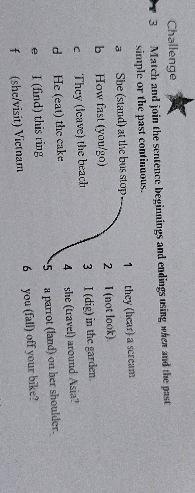 Challenge 
3 Match and join the sentence beginnings and endings using when and the past 
simple or the past continuous. 
a She (stand) at the bus stop 1 they (hear) a scream 
2₹ 
b How fast (you/go) I (not look). 
c They (leave) the beach 3 I (dig) in the garden. 
d He (eat) the cake 4 she (travel) around Asia? 
e I (find) this ring 5 a parrot (land) on her shoulder. 
f (she/visit) Vietnam 6 you (fall) off your bike?