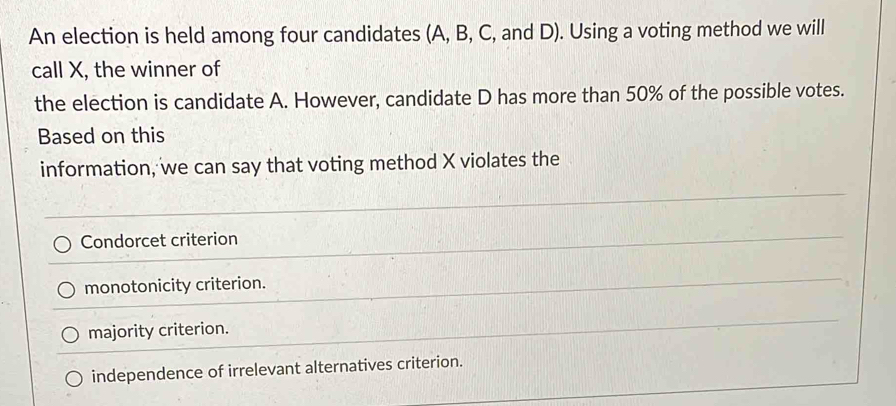 An election is held among four candidates (A, B, C, and D). Using a voting method we will
call X, the winner of
the election is candidate A. However, candidate D has more than 50% of the possible votes.
Based on this
information, we can say that voting method X violates the
Condorcet criterion
monotonicity criterion.
majority criterion.
independence of irrelevant alternatives criterion.