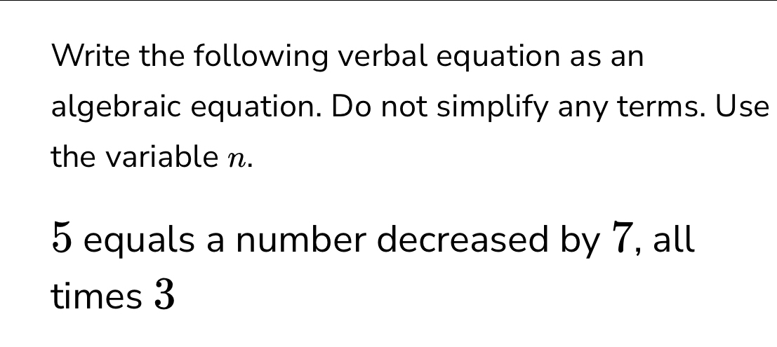 Write the following verbal equation as an 
algebraic equation. Do not simplify any terms. Use 
the variable n.
5 equals a number decreased by 7, all 
times 3