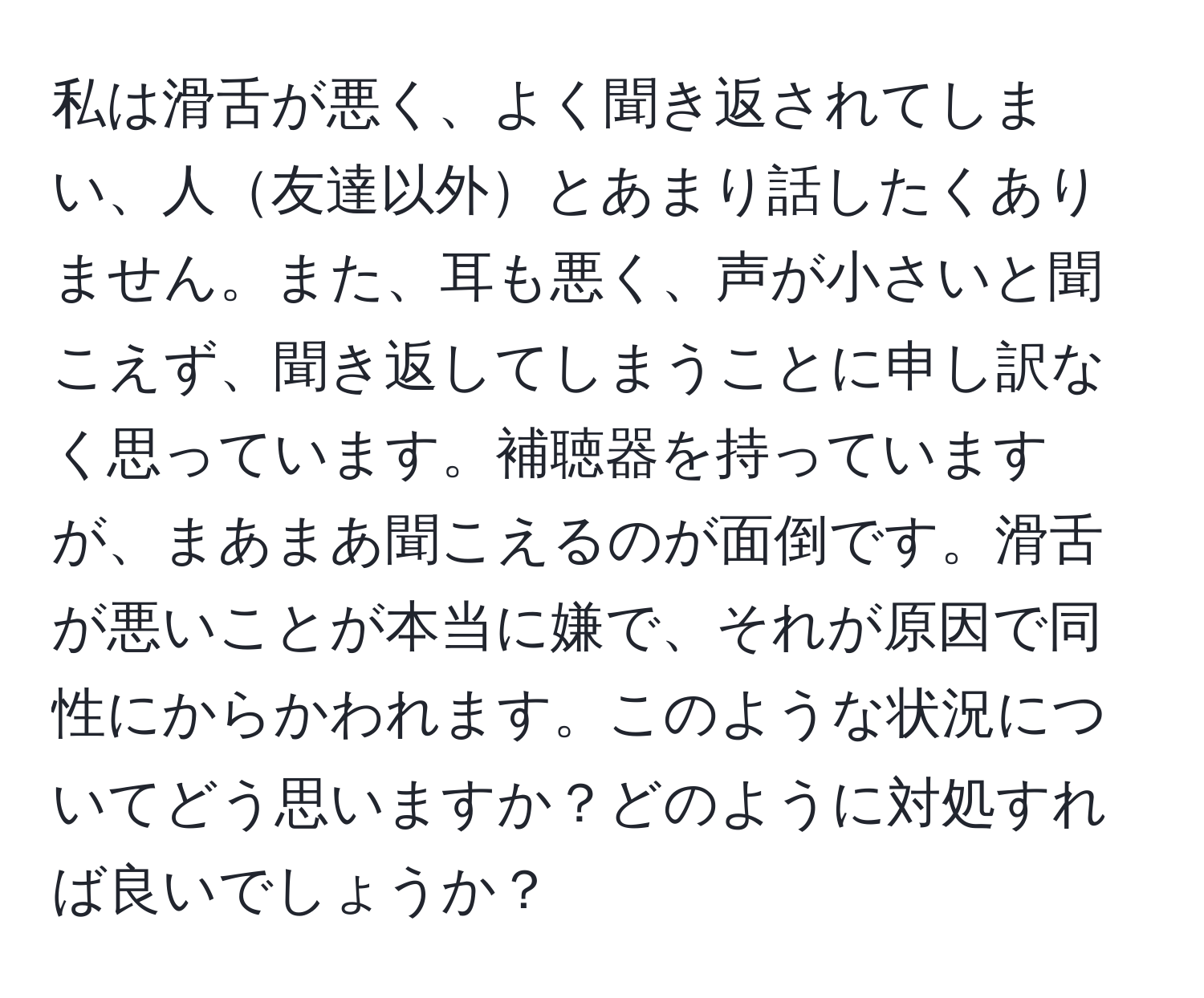 私は滑舌が悪く、よく聞き返されてしまい、人友達以外とあまり話したくありません。また、耳も悪く、声が小さいと聞こえず、聞き返してしまうことに申し訳なく思っています。補聴器を持っていますが、まあまあ聞こえるのが面倒です。滑舌が悪いことが本当に嫌で、それが原因で同性にからかわれます。このような状況についてどう思いますか？どのように対処すれば良いでしょうか？