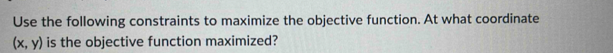 Use the following constraints to maximize the objective function. At what coordinate
(x,y) is the objective function maximized?