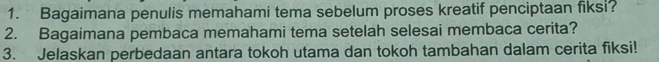 Bagaimana penulis memahami tema sebelum proses kreatif penciptaan fiksi? 
2. Bagaimana pembaca memahami tema setelah selesai membaca cerita? 
3. Jelaskan perbedaan antara tokoh utama dan tokoh tambahan dalam cerita fiksi!