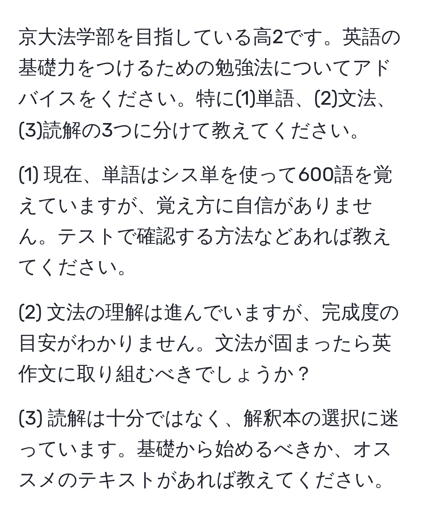 京大法学部を目指している高2です。英語の基礎力をつけるための勉強法についてアドバイスをください。特に(1)単語、(2)文法、(3)読解の3つに分けて教えてください。

(1) 現在、単語はシス単を使って600語を覚えていますが、覚え方に自信がありません。テストで確認する方法などあれば教えてください。

(2) 文法の理解は進んでいますが、完成度の目安がわかりません。文法が固まったら英作文に取り組むべきでしょうか？

(3) 読解は十分ではなく、解釈本の選択に迷っています。基礎から始めるべきか、オススメのテキストがあれば教えてください。