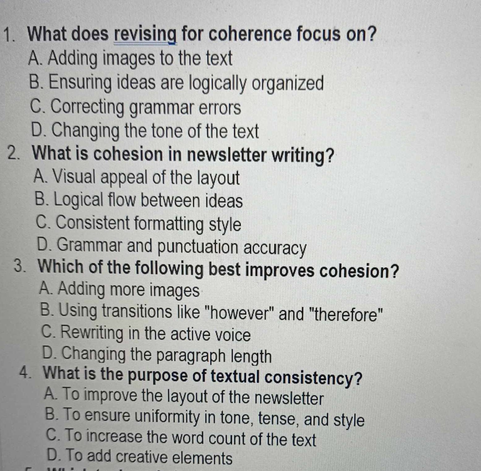 What does revising for coherence focus on?
A. Adding images to the text
B. Ensuring ideas are logically organized
C. Correcting grammar errors
D. Changing the tone of the text
2. What is cohesion in newsletter writing?
A. Visual appeal of the layout
B. Logical flow between ideas
C. Consistent formatting style
D. Grammar and punctuation accuracy
3. Which of the following best improves cohesion?
A. Adding more images
B. Using transitions like "however" and "therefore"
C. Rewriting in the active voice
D. Changing the paragraph length
4. What is the purpose of textual consistency?
A. To improve the layout of the newsletter
B. To ensure uniformity in tone, tense, and style
C. To increase the word count of the text
D. To add creative elements