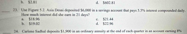 b. $2.81 d. $602.81
_23. Use Figure 5.2. Asia Desai deposited $6,000 in a savings account that pays 5.5% interest compounded daily.
How much interest did she earn in 21 days?
a. $18.96 c. $21.44
b. $19.02 d. $22.96
_24. Carlene Sadhal deposits $1,900 in an ordinary annuity at the end of each quarter in an account earning 8%