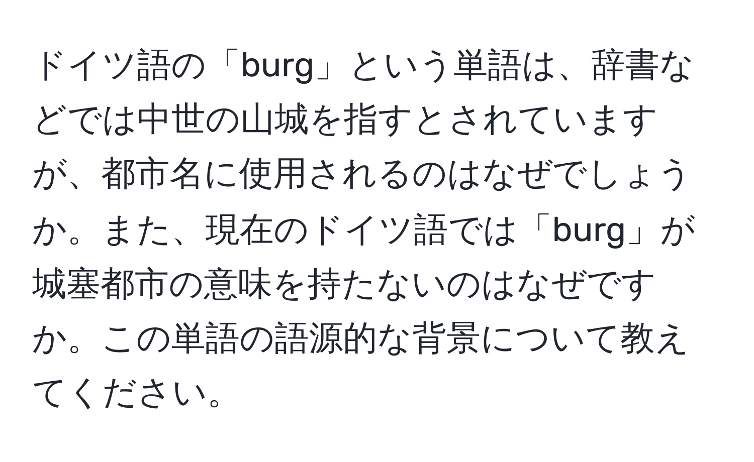 ドイツ語の「burg」という単語は、辞書などでは中世の山城を指すとされていますが、都市名に使用されるのはなぜでしょうか。また、現在のドイツ語では「burg」が城塞都市の意味を持たないのはなぜですか。この単語の語源的な背景について教えてください。