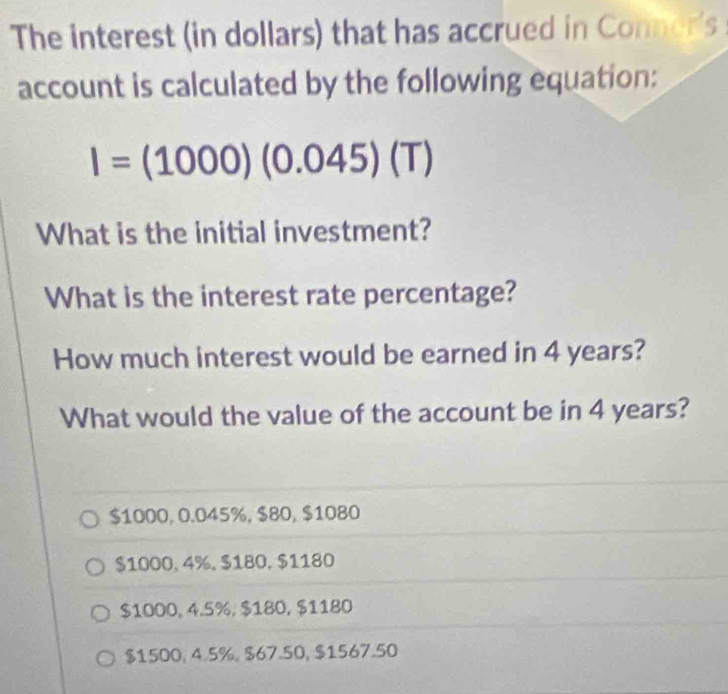 The interest (in dollars) that has accrued in Conner's 
account is calculated by the following equation:
I=(1000)(0.045)(T)
What is the initial investment?
What is the interest rate percentage?
How much interest would be earned in 4 years?
What would the value of the account be in 4 years?
$1000, 0.045%, $80, $1080
$1000, 4%, $180, $1180
$1000, 4.5%, $180, $1180
$1500, 4.5%, $67.50, $1567.50