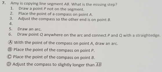 Amy is copying line segment AB. What is the missing step?
1. Draw a point P not on the segment.
2. Place the point of a compass on point A.
3. Adjust the compass so the other end is on point B.
4.
5. Draw an arc.
6. Draw point Q anywhere on the arc and connect P and Q with a straightedge.
A With the point of the compass on point A, draw an arc.
Ⓑ Place the point of the compass on point P.
Ⓒ Place the point of the compass on point B.
D Adjust the compass to slightly longer than overline AB