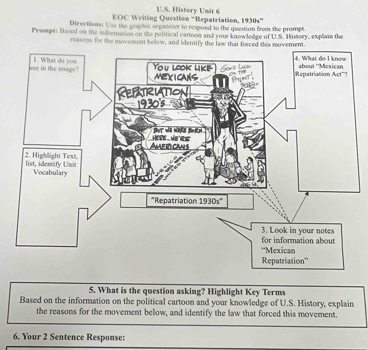 History Unit 6 
EOC Writing Question “Repatriation, 1930s” 
Directions: Use the graphic organizer to respond to the question from the prompt. 
Prompt: Based on the information on the political cartoon and your knowledge of U.S. History, explain the 
reasons for the movement below, and identify the law that forced t 
5. What is the question asking? Highlight Key Terms 
Based on the information on the political cartoon and your knowledge of U.S. History, explain 
the reasons for the movement below, and identify the law that forced this movement. 
6. Your 2 Sentence Response: