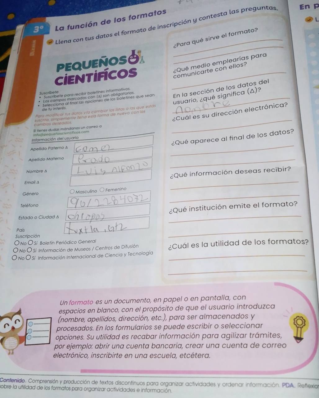 La función de los formatos
Llena con tus datos el formato de inscripción y contesta las preguntas En p
_
_¿Para qué sirve el formato?
pEQUEÑOSS
¿Qué medio emplearías para
CIEnTIFCos_
comunicarte con ellos?
Suscribete
* Suscribete para recibir boletines informativos
Selecciona al final las opciones de los boletines que sean _En la sección de los datos del
usuario, ¿qué significa (Δ)?
Los campos marcados con (Δ) son obligatorios.
de fu interés
Para modificar tus datos y/a cambiar las listas a las que estás
¿Cuál es su dirección electrónica?
suscrito, simplemente llena está forma de nuevo con los
cambios deseados.
Si tienes dudas mándanos un correo a
Info@pequenoscientíficos.com
_
¿Qué aparece al final de los datos?
Información del usuario
Apellido Paterno Δ
_
Apellido Materno
_
Nombre Δ
¿Qué información deseas recibir?
Email Δ
_
Género O Masculino O Femenino
_
Teléfono
_
¿Qué institución emite el formato?
Estado o Ciudad ∆
País
Suscripción
_
O No O Sí Boletín Periódico General
O No O Sí Información de Museos / Centros de Difusión ¿Cuál es la utilidad de los formatos?
O No O Sí Información Internacional de Ciencia y Tecnología_
_
Un formato es un documento, en papel o en pantalla, con
espacios en blanco, con el propósito de que el usuario introduzca
(nombre, apellidos, dirección, etc.), para ser almacenados y
rocesados. En los formularios se puede escribir o seleccionar
pciones. Su utilidad es recabar información para agilizar trámites,
or ejemplo: abrir una cuenta bancaria, crear una cuenta de correo
lectrónico, inscribirte en una escuela, etcétera.
Confenido. Comprensión y producción de textos discontinuos para organizar actividades y ordenar información. PDA. Reflexior
sobre la utilidad de los formatos para organizar actividades e información.