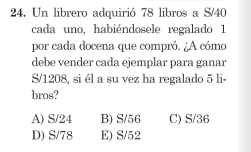 Un librero adquirió 78 libros a S/40
cada uno, habiéndosele regalado 1
por cada docena que compró. ¿A cómo
debe vender cada ejemplar para ganar
S/1208, si él a su vez ha regalado 5 li-
bros?
A) S/24 B) S/56 C) S/36
D) S/78 E) S/52