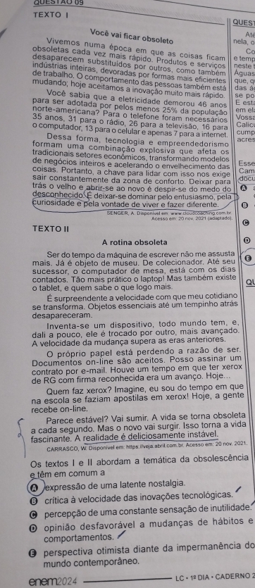 TEXTO I QUES
Até
Você vai ficar obsoleto nela, o
Vivemos numa época em que as coisas ficam e temp
Co
obsoletas cada vez mais rápido. Produtos e serviços
desaparecem substituídos por outros, como também  neste 
indústrias inteiras, devoradas por formas mais eficientes AÁguas
de trabalho. O comportamento das pessoas também está que, q das à
mudando; hoje aceitamos a inovação muito mais rápido se po
Você sabia que a eletricidade demorou 46 anos
para ser adotada por pelos menos 25% da população E est em el
norte-americana? Para o telefone foram necessários
Vossa
35 anos, 31 para o rádio, 26 para a televisão, 16 para
o computador, 13 para o celular e apenas 7 para a internet. Calic cump
Dessa forma, tecnología e empreendedorismo
acres
formam uma combinação explosiva que afeta os
tradicionais setores económicos, transformando modelos Esse
de negócios inteiros e acelerando o envelhecimento das
coisas. Portanto, a chave para lidar com isso nos exige Cam
sair constantemente da zona de conforto. Deixar para đặc
trás o velho e abrir-se ao novo é despir-se do medo do Q
desconhecido. É deixar-se dominar pelo entusiasmo, pela
curiosidade e pela vontade de víver e fazer diferente. B
SENGER, A. Disponivel em: www.cloudcoaching com br
Acesso em: 20 nov, 2021 (adaptado)
C
TEXTO II
A rotina obsoleta
D
Ser do tempo da máquina de escrever não me assusta
mais. Já é objeto de museu. De colecionador. Até seu 
sucessor, o computador de mesa, está com os dias
contados. Tão mais prático o laptop! Mas também existe Q
o tablet, e quem sabe o que logo mais.
É surpreendente a velocidade com que meu cotidiano
se transfórma. Objetos essenciais até um tempinho atrás
desapareceram.
Inventa-se um dispositivo, todo mundo tem, e,
dali a pouco, ele é trocado por outro, mais avançado.
A velocidade da mudança supera as eras anteriores
O próprio papel está perdendo a razão de ser.
Documentos on-line são áceitos. Posso assinar um
contrato por eçmail. Houve um tempo em que ter xerox
de RG com firma reconhecida era um avanço. Hoje...
Quem faz xerox? Imagine, eu sou do tempo em que
na escola se faziam apostilas em xerox! Hoje, a gente
recebe on-line.
Parece estável? Vai sumir. A vida se torna obsoleta
a cada segundo. Mas o novo vai surgir. Isso torna a vida
fascinante. A realidade é deliciosamente instável.
CARRASCO, W. Disponivel em: https:/veja.abril.com.br. Acesso em: 20 nov. 2021.
Os textos I e II abordam a temática da obsolescência
e têm em comum a
A expressão de uma latente nostalgia.
O crítica à velocidade das inovações tecnológicas.
O percepção de uma constante sensação de inutilidade:
O opinião desfavorável a mudanças de hábitos e
comportamentos.
O perspectiva otimista diante da impermanência do
mundo contemporâneo.
enem2024 _LC + 1º DIA · CADERNO 2