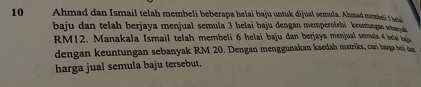 Ahmad dan Ismail telah membeli beberapa helai baju untuk dijual semula. Ahmad membeli 5 helai 
baju dan telah berjaya menjual semula 3 helai baju dengan memperolehi keuntungan sebanyak
RM12. Manakala Ismail telah membeli 6 helai baju dan berjaya menjual semula 4 helai baju 
dengan keuntungan sebanyak RM 20. Dengan menggunakan kaedah matriks, cari harga beli dan 
harga jual semula baju tersebut.