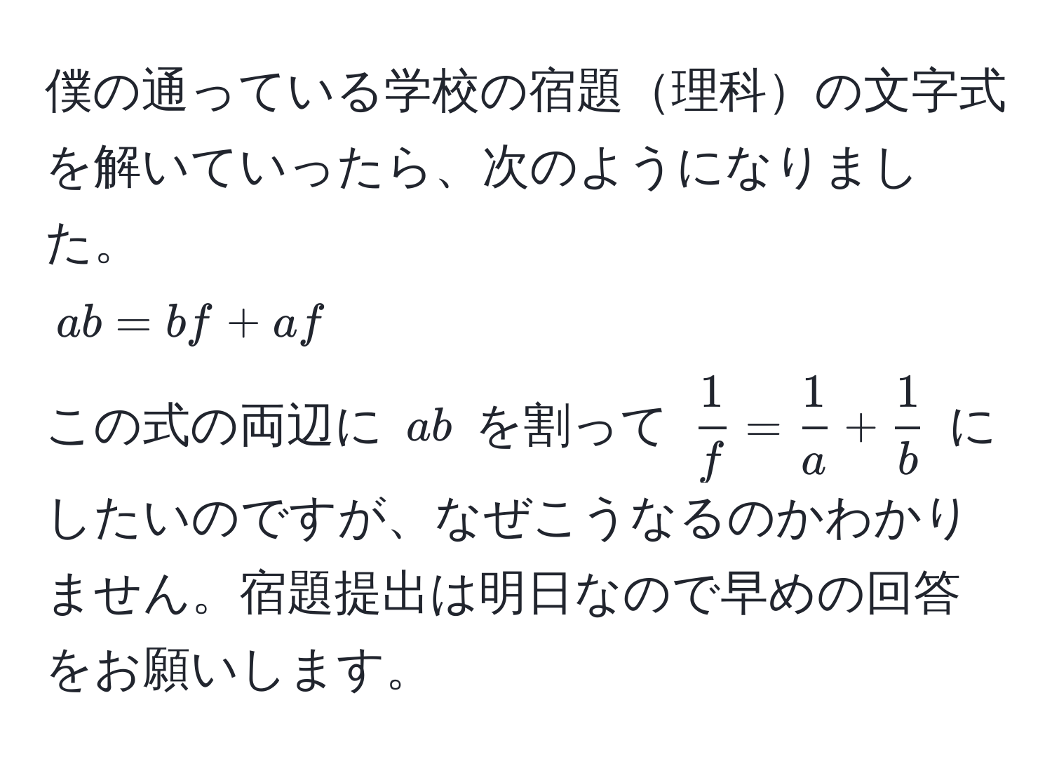 僕の通っている学校の宿題理科の文字式を解いていったら、次のようになりました。  
( ab = bf + af )  
この式の両辺に ( ab ) を割って (  1/f  =  1/a  +  1/b  ) にしたいのですが、なぜこうなるのかわかりません。宿題提出は明日なので早めの回答をお願いします。