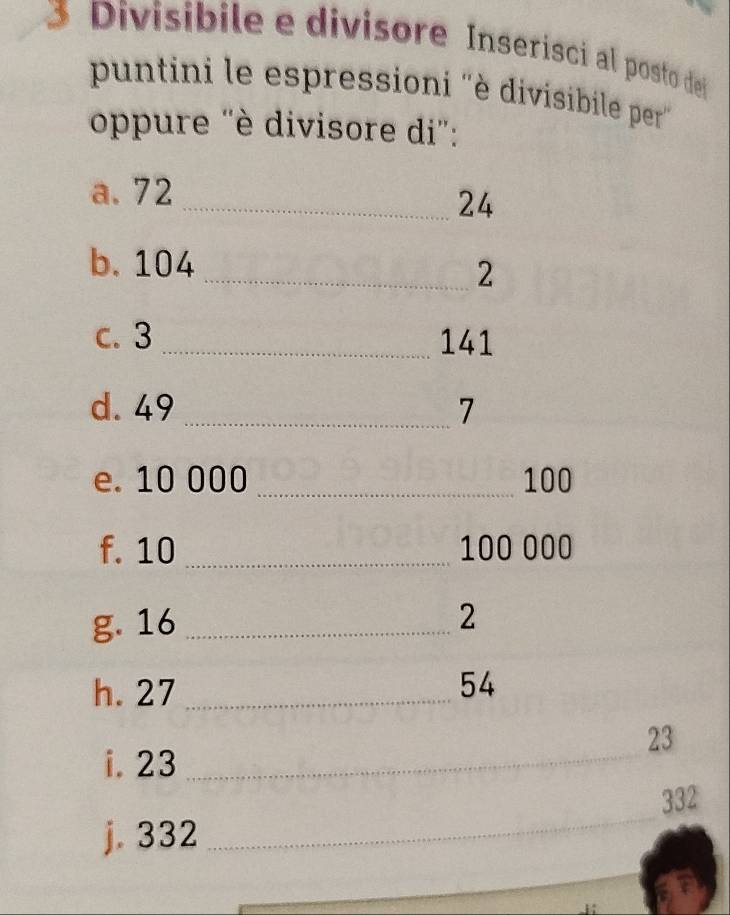 Divisibile e divisore Inserísci al posto de 
puntini le espressioni ''è divisibile per'' 
oppure 'è divisore di': 
a. 72
_ 24
b. 104
_2 
c. 3 _ 141
d. 49 _ 7
e. 10 000_  100
f. 10 _ 100 000
g. 16 _ 
2 
h. 27 _ 54
23
i. 23 _ 
_
332
j. 332