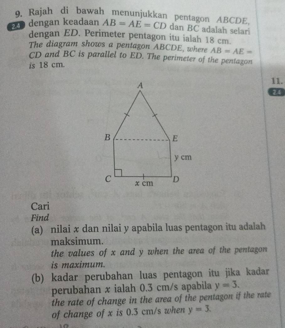 Rajah di bawah menunjukkan pentagon ABCDE. 
24 dengan keadaan AB=AE=CD dan BC adalah selari 
dengan ED. Perimeter pentagon itu ialah 18 cm. 
The diagram shows a pentagon ABCDE, where AB=AE=
CD and BC is parallel to ED. The perimeter of the pentagon 
is 18 cm. 
11. 
24 
Cari 
Find 
(a) nilai x dan nilai y apabila luas pentagon itu adalah 
maksimum. 
the values of x and y when the area of the pentagon 
is maximum. 
(b) kadar perubahan luas pentagon itu jika kadar 
perubahan x ialah 0.3 cm/s apabila y=3. 
the rate of change in the area of the pentagon if the rate 
of change of x is 0.3 cm/s when y=3.